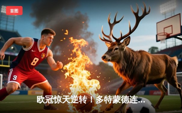 欧冠惊天逆转！多特蒙德连追三球淘汰巴黎，桑乔独造两球闪耀威斯特法伦