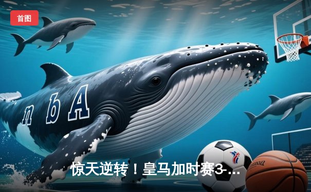 惊天逆转！皇马加时赛3-2绝杀拜仁 第15次挺进欧冠决赛