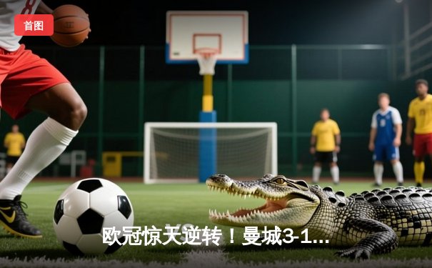 欧冠惊天逆转！曼城3-1客胜拜仁，哈兰德双响锁定四强席位